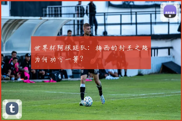 世界杯阿根廷队：梅西的封王之路为何功亏一篑？