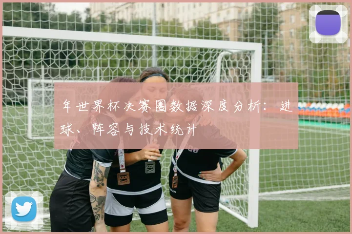 年世界杯决赛圈数据深度分析：进球、阵容与技术统计