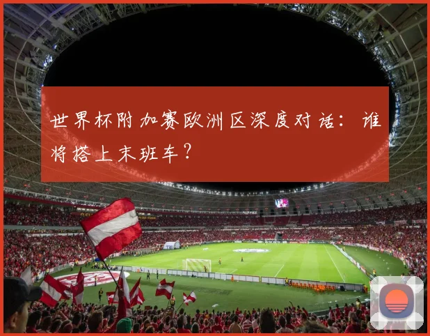 世界杯附加赛欧洲区深度对话：谁将搭上末班车？