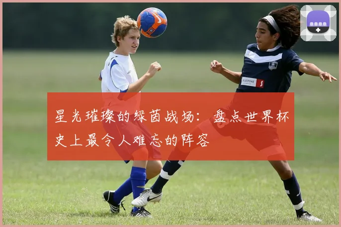 星光璀璨的绿茵战场：盘点世界杯史上最令人难忘的阵容