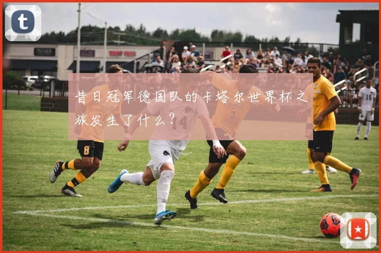 昔日冠军德国队的卡塔尔世界杯之旅发生了什么？