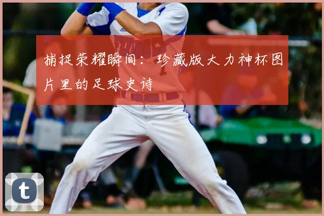 捕捉荣耀瞬间：珍藏版大力神杯图片里的足球史诗