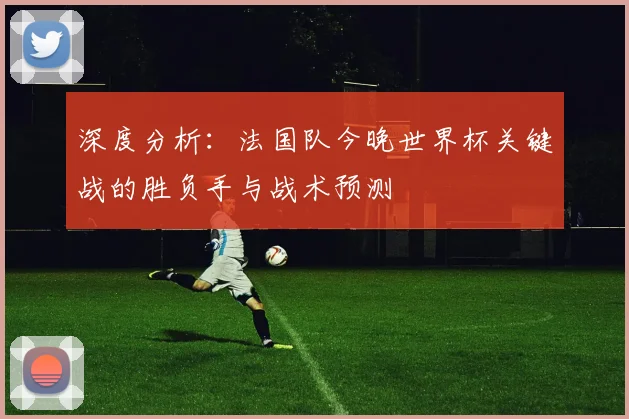 深度分析：法国队今晚世界杯关键战的胜负手与战术预测