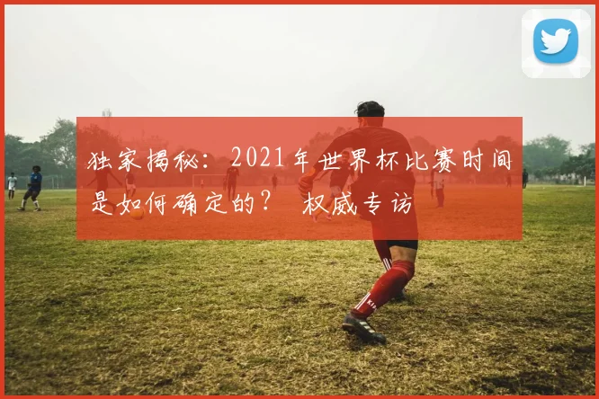 独家揭秘：2021年世界杯比赛时间是如何确定的？ 权威专访