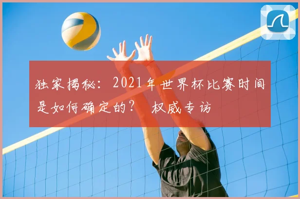 独家揭秘:2021年世界杯比赛时间是如何确定的? 权威专访