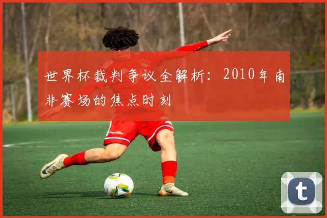 世界杯裁判争议全解析:2010年南非赛场的焦点时刻