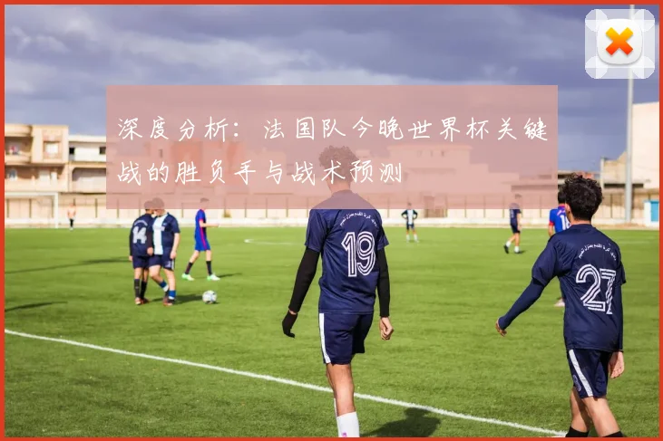 深度分析：法国队今晚世界杯关键战的胜负手与战术预测