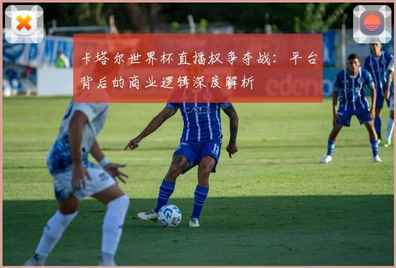卡塔尔世界杯直播权争夺战：平台背后的商业逻辑深度解析
