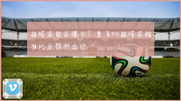 赫塔菲能否爆冷？皇马vs赫塔菲精准比分预测出炉