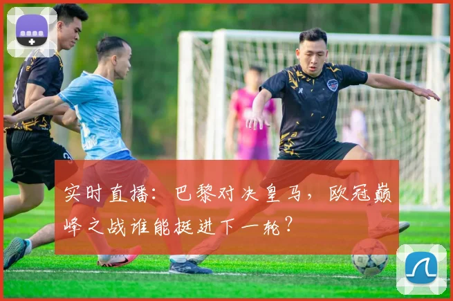 实时直播：巴黎对决皇马，欧冠巅峰之战谁能挺进下一轮？