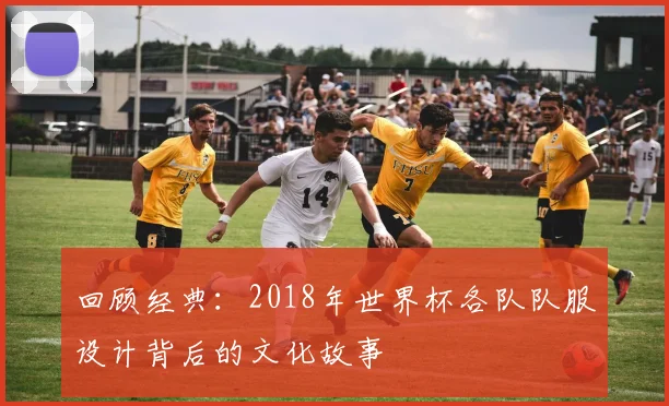 回顾经典：2018年世界杯各队队服设计背后的文化故事