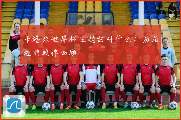 卡塔尔世界杯主题曲叫什么?历届经典旋律回顾
