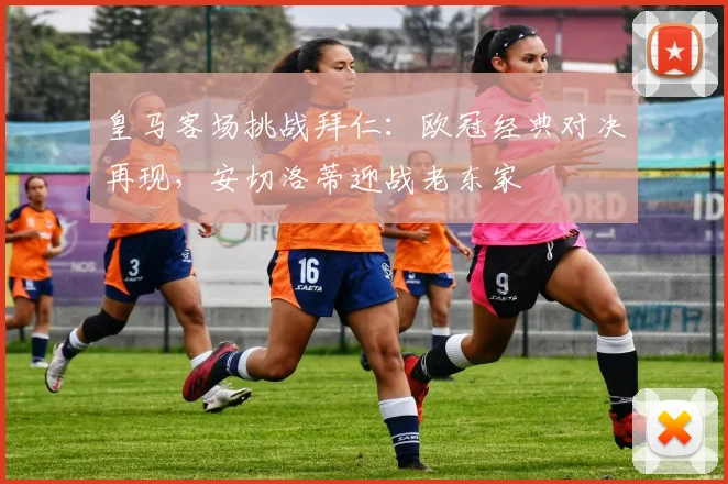 皇马客场挑战拜仁：欧冠经典对决再现，安切洛蒂迎战老东家