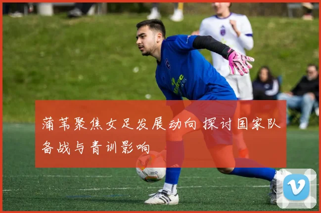 蒲苇聚焦女足发展动向 探讨国家队备战与青训影响