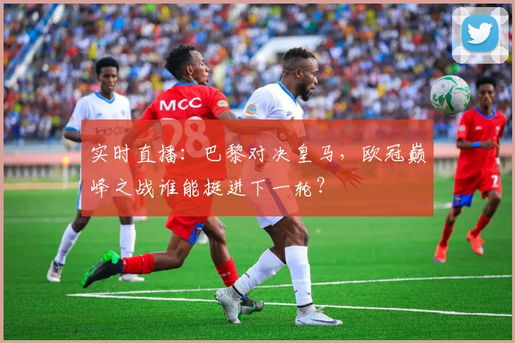 实时直播：巴黎对决皇马，欧冠巅峰之战谁能挺进下一轮？