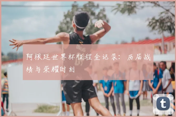 阿根廷世界杯征程全记录：历届战绩与荣耀时刻