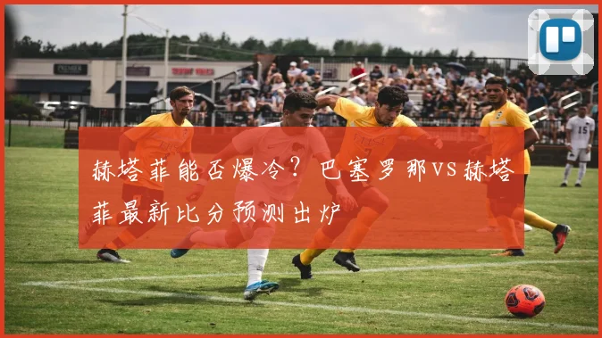 赫塔菲能否爆冷？巴塞罗那vs赫塔菲最新比分预测出炉