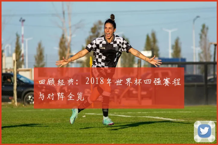 回顾经典：2018年世界杯四强赛程与对阵全览