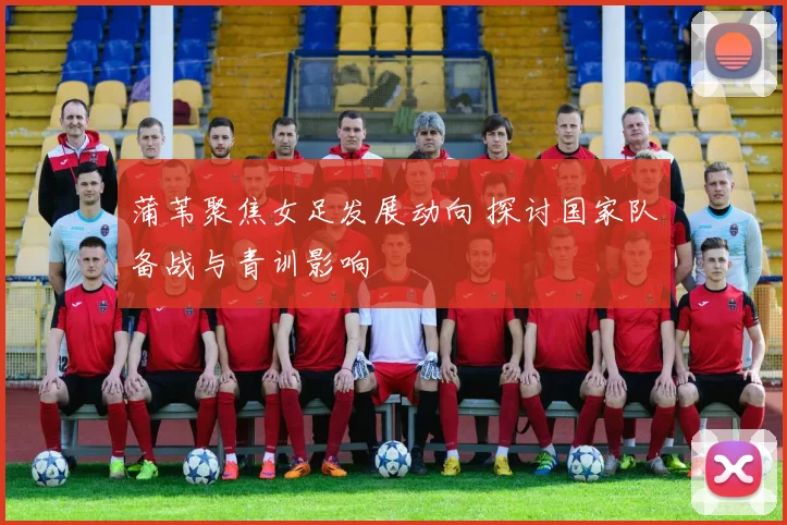 蒲苇聚焦女足发展动向 探讨国家队备战与青训影响
