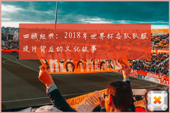 回顾经典：2018年世界杯各队队服设计背后的文化故事