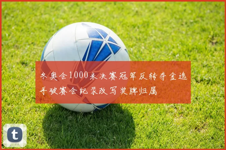 冬奥会1000米决赛冠军反转夺金选手破赛会纪录改写奖牌归属